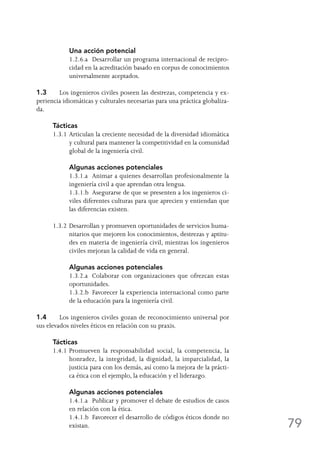 79
	 Una acción potencial
	 1.2.6.a	 Desarrollar un programa internacional de recipro-
cidad en la acreditación basado en corpus de conocimientos
universalmente aceptados.
1.3	 Los ingenieros civiles poseen las destrezas, competencia y ex-
periencia idiomáticas y culturales necesarias para una práctica globaliza-
da.
Tácticas
1.3.1	Articulan la creciente necesidad de la diversidad idiomática
y cultural para mantener la competitividad en la comunidad
global de la ingeniería civil.
	 Algunas acciones potenciales
	 1.3.1.a	 Animar a quienes desarrollan profesionalmente la
ingeniería civil a que aprendan otra lengua.
	 1.3.1.b	 Asegurarse de que se presenten a los ingenieros ci-
viles diferentes culturas para que aprecien y entiendan que
las diferencias existen.
1.3.2	Desarrollan y promueven oportunidades de servicios huma-
nitarios que mejoren los conocimientos, destrezas y aptitu-
des en materia de ingeniería civil, mientras los ingenieros
civiles mejoran la calidad de vida en general.
	 Algunas acciones potenciales
	 1.3.2.a	 Colaborar con organizaciones que ofrezcan estas
oportunidades.
	 1.3.2.b	 Favorecer la experiencia internacional como parte
de la educación para la ingeniería civil.
1.4	 Los ingenieros civiles gozan de reconocimiento universal por
sus elevados niveles éticos en relación con su praxis.
Tácticas
1.4.1	Promueven la responsabilidad social, la competencia, la
honradez, la integridad, la dignidad, la imparcialidad, la
justicia para con los demás, así como la mejora de la prácti-
ca ética con el ejemplo, la educación y el liderazgo.
	 Algunas acciones potenciales
	 1.4.1.a	 Publicar y promover el debate de estudios de casos
en relación con la ética.
	 1.4.1.b	 Favorecer el desarrollo de códigos éticos donde no
existan.
 