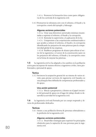 80
	 1.4.1.c	 Promover la formación ética como parte obligato-
ria de los currícula de la ingeniería civil.
1.4.3	Promueven la tolerancia cero con el soborno, el fraude y la
corrupción a través del ejemplo y liderazgo.
	 Algunas acciones potenciales
	 1.4.3.a	 Crear unas directrices universales mínimas encami-
nadas a suprimir el soborno, el fraude y la corrupción.
	 1.4.3.b	 Estimular la supervisión y la aplicación de la ley.
	 1.4.3.c	 Compromete a las corporaciones multinacionales a
que ayuden a reducir el soborno, el fraude y la corrupción
identificando los perjuicios de estas prácticas para la compe-
titividad global de las empresas.
	 1.4.3.d	 Establecer programas de alcance para educar al sec-
tor de la ingeniería y el sector de la construcción tanto en
los perjuicios del soborno, el fraude y la corrupción como
en la forma de mejorar las prácticas.
1.5	 La ingeniería civil se ha adaptado a los cambios en la población
activa para incorporar de manera efectiva a ingenieros civiles, otros pro-
fesionales y personal de apoyo.
Táctica
1.5.2	Favorecen la aceptación general de un sistema de varios ni-
veles para prestar servicios de ingeniería civil basados en
una jerarquía bien definida de competencias profesionales y
de apoyo.
	 Una acción potencial
	 1.5.2.a	 Educar a propietarios y clientes en el papel crecien-
te del personal de apoyo en el lugar de trabajo donde se de-
sarrolla la actividad de la ingeniería civil.
1.6	 La ingeniería civil está formada por un cuerpo respetado y di-
verso de profesionales dedicados.
Tácticas
1.6.1	Atraen a una población diversa de personas sobresalientes a
la profesión de la ingeniería civil.
	 Algunas acciones potenciales
	 1.6.1.a	 Desarrollar estrategias para suprimir los principales
obstáculos para la captación de esas personas para la inge-
niería civil.
 