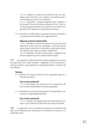 81
	 1.6.1.b	 Ampliar los esfuerzos de difusión entre los estu-
diantes para ofrecerles más modelos, más información y
más entusiasmo en torno a la profesión.
	 1.6.1.c	 Desarrollar e integrar programas que “eduquen a
los docentes” dentro del sistema educativo del K-12 [de 5 a
18 años], proporcionando a los profesores una mejor com-
prensión de la ingeniería y las profesiones técnicas.
1.6.2	Contratan a profesionales y personal de apoyo dedicados y
con experiencia del ámbito de la ingeniería civil.
	 Algunas acciones potenciales
	 1.6.2.a	 Identificar y evaluar los factores que provocan que
ingenieros civiles, técnicos, tecnólogos y otro personal de
apoyo dejen la profesión y desarrollar un plan para reducir
estos factores que tenga un impacto significativo.
	 1.6.2.b	 Estimular un mayor mentorazgo y pupilaje de los
jóvenes ingenieros civiles y del personal de apoyo.
1.7	 Los ingenieros civiles han hecho posible la adopción de normas
de ingeniería civil a escala mundial —adaptables a las circunstancias y
entornos locales— que garantizan la seguridad, higiene y bienestar de
la población.
Tácticas
1.7.1	Evalúan los requisitos básicos de la seguridad, higiene y
bienestar humanos.
	 Una acción potencial
	 1.7.1.a	 Desarrollar una relación de los componentes de
unas normas fundamentales mínimas apropiadas.
1.7.2	Identifican las normas de ingeniería civil disponibles y de-
terminan su aplicabilidad mundial.
	 Una acción potencial
	 1.7.2.a	 Animan a las organizaciones de normalización exis-
tentes a que colaboren al desarrollo de normas unificadas.
1.8	 La ingeniería civil se considera en general una profesión vital
que crea la infraestructura impulsora del crecimiento económico y el
desarrollo social.
 