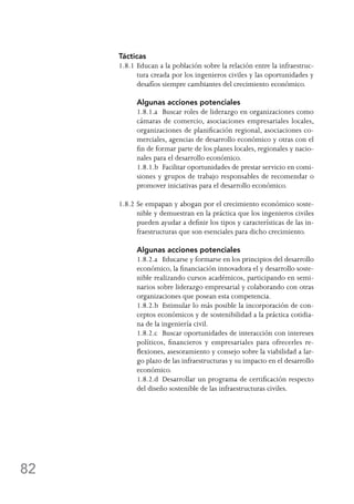 82
Tácticas
1.8.1	Educan a la población sobre la relación entre la infraestruc-
tura creada por los ingenieros civiles y las oportunidades y
desafíos siempre cambiantes del crecimiento económico.
	 Algunas acciones potenciales
	 1.8.1.a	 Buscar roles de liderazgo en organizaciones como
cámaras de comercio, asociaciones empresariales locales,
organizaciones de planificación regional, asociaciones co-
merciales, agencias de desarrollo económico y otras con el
fin de formar parte de los planes locales, regionales y nacio-
nales para el desarrollo económico.
	 1.8.1.b	 Facilitar oportunidades de prestar servicio en comi-
siones y grupos de trabajo responsables de recomendar o
promover iniciativas para el desarrollo económico.
1.8.2	Se empapan y abogan por el crecimiento económico soste-
nible y demuestran en la práctica que los ingenieros civiles
pueden ayudar a definir los tipos y características de las in-
fraestructuras que son esenciales para dicho crecimiento.
	 Algunas acciones potenciales
	 1.8.2.a	 Educarse y formarse en los principios del desarrollo
económico, la financiación innovadora el y desarrollo soste-
nible realizando cursos académicos, participando en semi-
narios sobre liderazgo empresarial y colaborando con otras
organizaciones que posean esta competencia.
	 1.8.2.b	 Estimular lo más posible la incorporación de con-
ceptos económicos y de sostenibilidad a la práctica cotidia-
na de la ingeniería civil.
	 1.8.2.c	 Buscar oportunidades de interacción con intereses
políticos, financieros y empresariales para ofrecerles re-
flexiones, asesoramiento y consejo sobre la viabilidad a lar-
go plazo de las infraestructuras y su impacto en el desarrollo
económico.
	 1.8.2.d	 Desarrollar un programa de certificación respecto
del diseño sostenible de las infraestructuras civiles.
 