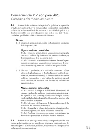 83
Consecuencia 2 Visión para 2025
Custodios del medio ambiente
2.1	 A través de los esfuerzos de la profesión global de la ingeniería
civil, los ingenieros civiles y la población han reconocido y entendido la
realidad de la disminución de los recursos; la necesidad de prácticas y
diseños sostenibles y de apoyo financiero para toda la vida útil; y la ne-
cesidad de igualdad social en el consumo de recursos.
Tácticas
2.1.1	Integran la conciencia ambiental en la educación y práctica
de la ingeniería civil.
	 Algunas acciones potenciales
	 2.1.1.a	 Favorecer la inclusión de las cuestiones relativas a la
conciencia ambiental y el consumo de recursos en el corpus
de conocimientos de la ingeniería civil.
	 2.1.1.b	 Desarrollar materiales adicionales de formación per-
manente centrados en las cuestiones e instrumentos de con-
sumo de recursos y promover su utilización generalizada.
2.1.3	Educan a la profesión y a la población en cuanto a cómo
influyen la planificación, el diseño, la construcción, la ex-
plotación, el mantenimiento y la reconstrucción del medio
ambiente construido y el apoyo al medio ambiente natural
en el consumo de recursos y en los efectos ambientales
transfronterizos.
	 Algunas acciones potenciales
	 2.1.3.a	 Realizar o compilar evaluaciones de consumo de
recursos en el medio ambiente construido y natural, centra-
das específicas en la calidad y el suministro de agua, la ener-
gía, la calidad del aire, la gestión del caudal de residuos y la
reutilización de materiales.
	 2.1.3.b	 Informar públicamente de las conclusiones de la
evaluación del consumo de recursos.
	 2.1.3.c	 Desarrollar y ofrecer información educativa sobre
los impactos potenciales de un mundo no sostenible.
	 2.1.3.d	 Colaborar con actores que tomen parte activa en las
decisiones y políticas en materia de recursos naturales.
2.3	 A través de un liderazgo colaborativo, los ingenieros civiles han
puesto a disposición nuevas tecnologías, técnicas y planteamientos fi-
nancieros para la planificación, el diseño, la construcción, la explotación
y el mantenimiento sostenibles.
 