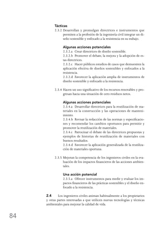 84
Tácticas
2.3.2	Desarrollan y promulgan directrices e instrumentos que
permiten a la profesión de la ingeniería civil integrar un di-
seño sostenible y enfocado a la resistencia en su trabajo.
	 Algunas acciones potenciales
	 2.3.2.a	 Crear directrices de diseño sostenible.
	 2.3.2.b	 Promover el debate, la mejora y la adopción de es-
tas directrices.
	 2.3.2.c	 Hacer públicos estudios de casos que demuestren la
aplicación efectiva de diseños sostenibles y enfocados a la
resistencia.
	 2.3.2.d	 Favorecer la aplicación amplia de instrumentos de
diseño sostenible y enfocado a la resistencia.
2.3.4	Hacen un uso significativo de los recursos renovables y pro-
gresan hacia una situación de cero residuos netos.
	 Algunas acciones potenciales
	 2.3.4.a	 Desarrollar directrices para la reutilización de ma-
teriales en la construcción y las operaciones de manteni-
miento.
	 2.3.4.b	 Revisar la redacción de las normas y especificacio-
nes y recomendar los cambios oportunos para permitir y
promover la reutilización de materiales.
	 2.3.4.c	 Patrocinar el debate de las directrices propuestas y
ejemplos de historias de reutilización de materiales con
buenos resultados.
	 2.3.4.d	 Favorecer la aplicación generalizada de la reutiliza-
ción de materiales oportuna.
2.3.5	Mejoran la competencia de los ingenieros civiles en la eva-
luación de los impactos financieros de las acciones ambien-
tales.
	 Una acción potencial
	 2.3.5.a	 Ofrecer instrumentos para medir y evaluar los im-
pactos financieros de las prácticas sostenibles y el diseño en-
focado a la resistencia.
2.4	 Los ingenieros civiles animan habitualmente a los propietarios
y otras partes interesadas a que utilicen nuevas tecnologías y técnicas
ambientales para mejorar la calidad de vida.
 