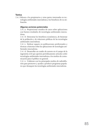 85
Táctica
2.4.1	Educan a los propietarios y otras partes interesadas en tec-
nologías ambientales innovadoras y los beneficios de su uti-
lización.
	 Algunas acciones potenciales
	 2.4.1.a	 Proporcionar estudios de casos sobre aplicaciones
con buenos resultados de tecnologías ambientales innova-
doras.
	 2.4.1.b	 Demostrar los beneficios económicos, de bienestar
de la población y de relaciones públicas de las tecnologías
ambientales innovadoras.
	 2.4.1.c	 Dedicar espacio en publicaciones profesionales y
técnicas a historias sobre las aplicaciones de tecnologías am-
bientales innovadoras.
	 2.4.1.d	 Desarrollar un cuadro de autores en el campo de la
ingeniería civil que aporten periódicamente artículos sobre
tecnologías ambientales innovadoras a los medios de comu-
nicación para el público en general.
	 2.4.1.e	 Colaborar con los principales medios de radiodifu-
sión para promover y ayudar a producir programas popula-
res que destaquen las tecnologías ambientales innovadoras.
 