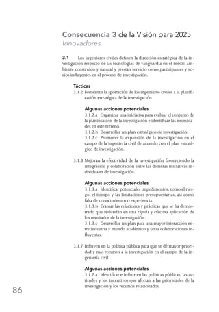 86
Consecuencia 3 de la Visión para 2025
Innovadores
3.1	 Los ingenieros civiles definen la dirección estratégica de la in-
vestigación respecto de las tecnologías de vanguardia en el medio am-
biente construido y natural y prestan servicio como participantes y so-
cios influyentes en el proceso de investigación.
Tácticas
3.1.2	Fomentan la aportación de los ingenieros civiles a la planifi-
cación estratégica de la investigación.
	 Algunas acciones potenciales
	 3.1.2.a	 Organizar una iniciativa para evaluar el conjunto de
la planificación de la investigación e identificar las necesida-
des en este terreno.
	 3.1.2.b	 Desarrollar un plan estratégico de investigación.
	 3.1.2.c	 Promover la expansión de la investigación en el
campo de la ingeniería civil de acuerdo con el plan estraté-
gico de investigación.
3.1.3	Mejoran la efectividad de la investigación favoreciendo la
integración y colaboración entre las distintas iniciativas in-
dividuales de investigación.
	 Algunas acciones potenciales
	 3.1.3.a	 Identificar potenciales impedimentos, como el ries-
go, el tiempo y las limitaciones presupuestarias, así como
falta de conocimientos o experiencia.
	 3.1.3.b	 Evaluar las relaciones y prácticas que se ha demos-
trado que redundan en una rápida y efectiva aplicación de
los resultados de la investigación.
	 3.1.3.c	 Desarrollar un plan para una mayor interacción en-
tre industria y mundo académico y otras colaboraciones in-
fluyentes.
3.1.7	Influyen en la política pública para que se dé mayor priori-
dad y más recursos a la investigación en el campo de la in-
geniería civil.
	 Algunas acciones potenciales
	 3.1.7.a	 Identificar e influir en las políticas públicas, las ac-
titudes y los incentivos que afectan a las prioridades de la
investigación y los recursos relacionados.
 