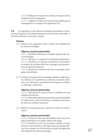 87
	 3.1.7.b	 Publicitar de manera más efectiva el impacto de los
resultados de la investigación.
	 3.1.7.c	 Ampliar el conjunto de recursos disponibles para la
investigación en el campo de la ingeniería civil.
3.2	 Los ingenieros civiles aplican tecnologías innovadoras e instru-
mentos de gestión de la información para crear soluciones mejoradas en
el medio ambiente construido y natural.
Tácticas
3.2.1	Animan a los ingenieros civiles a aplicar más rápidamente
las nuevas tecnologías.
	 Algunas acciones potenciales
	 3.2.1.a	 Identificar obstáculos a la rápida adopción de nue-
vas tecnologías.
	 3.2.1.b	 Abordar y/o suprimir los obstáculos identificados.
	 3.2.1.c	 Identificar los últimos instrumentos innovadores
en materia de productividad que supongan una gran pro-
mesa de aplicación práctica.
	 3.2.1.d	 Promover la utilización de estas tecnologías emer-
gentes identificadas.
3.2.3	Aceleran la integración de tecnología mediante colaboracio-
nes efectivas con el gobierno, la industria, el mundo acadé-
mico y los ejercientes en materia de investigación, enseñan-
za, liderazgo y aplicación.
	 Algunas acciones potenciales
	 3.2.3.a	 Determinar las características y beneficios de una
colaboración efectiva.
	 3.2.3.b	 Desarrollar planes para promover las oportunidades
de colaboración más prometedoras, incluidas la iniciativas
de relaciones públicas oportunas.
3.2.7	Mejoran la documentación y puesta en común de innova-
ciones.
	 Algunas acciones potenciales
	 3.2.7.a	 Evaluar los roles que desempeñan cada una de las
partes interesadas en el reparto efectivo del riesgo.
	 3.2.7.b	 Identificar si son o no necesarios cambios en el pa-
pel de los ramos jurídico y del seguro para una gestión efec-
tiva de los riesgos con el fin de hacer posible una aplicación
más rápida de las nuevas tecnologías.
 
