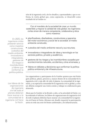 8
sión de la ingeniería civil y de los desafíos y oportunidades a que se en-
frenta, la visión global que, como aspiración, se desarrolló como
resultado de la Cumbre es:
Con el mandato de la sociedad de crear un mundo
sostenible y mejorar la calidad de vida global, los ingenieros
civiles sirven de manera competente, colaborativa y ética
como maestros:
•  planificadores, diseñadores, constructores y operarios
del motor económico y social de la sociedad: el medio
ambiente construido;
•  custodios del medio ambiente natural y sus recursos;
•  innovadores e integradores de ideas y tecnología en los
sectores público, privado y académico;
•  gestores de los riesgos y las incertidumbres causados por
acontecimientos naturales, accidentes y otras amenazas; y
•  líderes en debates y decisiones que conforman la política
pública ambiental y de infraestructuras.
Los organizadores y participantes de la Cumbre quieren que estaVisión
guíe políticas, planes, procesos y avances dentro de la comunidad de la
ingeniería civil y más allá: de todo el planeta. La comunidad de la inge-
niería, y en especial la comunidad de la ingeniería civil es global y, como
tal, debería compartir una visión común y trabajar en colaboración para
alcanzarla.
Ahora que la Cumbre se ha llevado a cabo, se ha articulado laVisión y se
ha redactado el informe, los líderes de organizaciones de ingeniería civil
de todo el planeta deberían hacer avanzar a la comunidad de la ingenie-
ría civil hacia la Visión. Afrontar este desafío requerirá la participación
activa en toda una serie de frentes ambientales y de infraestructuras.
En 2025, los
ingenieros civiles
prestarán servicio
como maestros
constructores,
custodios del
medio ambiente,
innovadores e
integradores,
gestores de
los riesgos e
incertidumbres
y líderes que
conforman la
política pública.
Los líderes de las
organizaciones
de ingeniería
civil de todo el
planeta deberían
hacer avanzar a la
comunidad de la
ingeniería civil hacia
la Visión.
 