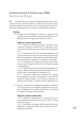 89
Consecuencia 4 Visión para 2025
Gestores de Riesgo
4.1	 Los ingenieros civiles han desarrollado planteamientos, instru-
mentos, técnicas, materiales, políticas y relaciones comerciales innova-
dores para mitigar el acaecimiento y efectos de los desastres tanto natu-
rales como antropogénicos y sus riesgos y incertidumbres asociados.
Tácticas
4.1.1	Integran las metodologías de evaluación y gestión de los
riesgos como conocimientos y destrezas centrales de los in-
genieros civiles a lo largo de su educación y praxis.
	 Algunas acciones potenciales
	 4.1.1.a	 Identificar manuales generales apropiados sobre
evaluación cuantitativa y gestión de los riesgos que conten-
gan mejores prácticas para uso en educación de ingeniería
civil.
	 4.1.1.b	 Evaluar el núcleo de los currícula de ingeniería civil
y los elementes de un corpus de conocimientos aceptado con
el fin de determinar los conocimientos y destrezas de evalua-
ción y gestión de los riesgos que se enseñan y cuáles faltan.
	 4.1.1.c	 Incorporar el concepto de resistencia como un ins-
trumento para mitigar los efectos de los desastres naturales
y antropogénicos.
	 4.1.1.d	 Aprender de los desastres distribuyendo análisis fo-
renses y dando publicidad a medidas innovadoras de miti-
gación entre la comunidad de la ingeniería civil.
	 4.1.1.e	 Incorporar evaluaciones cuantitativas de riesgos
para los peligros naturales y antropogénicos como base del
equilibrio riesgo/beneficio y de la toma de decisiones in-
formadas por el riesgo en todas las obras de ingeniería civil.
4.1.2	Apoyan y estimula una investigación integrada y colaborati-
va y la innovación en tecnologías y planteamientos que me-
joren la planificación, la gestión de proyectos, la evaluación
de riesgos y la realización de proyectos.
	 Algunas acciones potenciales
	 4.1.2.a	 Identificar impedimentos a la innovación en ges-
tión y realización de proyectos en lo que se refiere a la asig-
nación de riesgos.
	 4.1.2.b	 Desarrollar tecnologías efectivas para la detección,
definición y notificación rápidas desastres naturales y antro-
pogénicos inminentes.
 