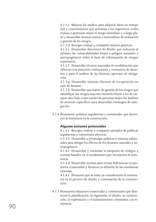 90
	 4.1.2.c	 Mejorar los medios para adquirir datos en tiempo
real y conocimientos que permitan a los ingenieros civiles
evaluar y gestionar mejor el riesgo inmediato y a largo pla-
zo y desarrollar técnicas nuevas e innovadoras de evaluación
y gestión de los riesgos.
	 4.1.2.d	 Recoger, evaluar y compartir mejores prácticas.
	 4.1.2.e	 Desarrollar directrices de diseño que reduzcan al
mínimo las vulnerabilidades frente a peligros naturales y
antropogénicos sobre la base de información de riesgos
cuantitativa.
	 4.1.2.f	 Desarrollar técnicas avanzadas de modelización que
ofrezcan con precisión evaluaciones y escenarios de desas-
tres y para el análisis de las distintas opciones de mitiga-
ción.
	 4.1.2.g	 Desarrollar sistemas efectivos de recuperación en
caso de desastre.
	 4.1.2.h	 Desarrollar una matriz de gestión de los riesgos que
identifique los riesgos mayores/menores frente a los de im-
pacto alto/bajo como medio de priorizar mejor los ámbitos
de atención específicos para desarrollar estrategias de miti-
gación.
4.1.4	Promueven políticas regulatorias y comerciales que favore-
cen la resistencia en la construcción.
	 Algunas acciones potenciales
	 4.1.4.a	 Recoger, evaluar y compartir ejemplos de políticas
regulatorias y comerciales efectivas.
	 4.1.4.b	 Desarrollar y promulgar políticas y sistemas adicio-
nales para mitigar los efectos de los desastres naturales y an-
tropogénicos .
	 4.1.4.c	 Desarrollar y estimular la adopción de códigos y
normas basados en el rendimiento que incorporen la resis-
tencia.
	 4.1.4.d	 Desarrollar normas para revisar deficiencias en pro-
yectos construidos y favorecer la difusión de las enseñanzas
extraídas.
	 4.1.4.e	 Promover que se tome en consideración la resisten-
cia en el proceso de diseño y contratación de la construc-
ción.
4.1.5	Promueven relaciones comerciales y contractuales que favo-
recen la planificación, la ingeniería, el diseño, la construc-
ción, la explotación y el mantenimiento orientados a la re-
sistencia.
 
