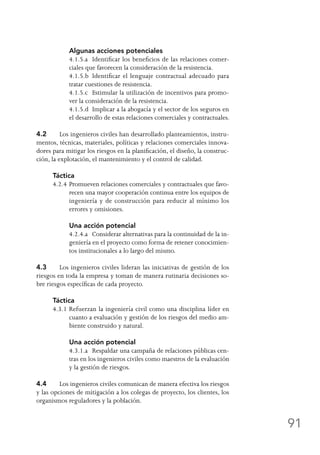 91
	 Algunas acciones potenciales
	 4.1.5.a	 Identificar los beneficios de las relaciones comer-
ciales que favorecen la consideración de la resistencia.
	 4.1.5.b	 Identificar el lenguaje contractual adecuado para
tratar cuestiones de resistencia.
	 4.1.5.c	 Estimular la utilización de incentivos para promo-
ver la consideración de la resistencia.
	 4.1.5.d	 Implicar a la abogacía y el sector de los seguros en
el desarrollo de estas relaciones comerciales y contractuales.
4.2	 Los ingenieros civiles han desarrollado planteamientos, instru-
mentos, técnicas, materiales, políticas y relaciones comerciales innova-
dores para mitigar los riesgos en la planificación, el diseño, la construc-
ción, la explotación, el mantenimiento y el control de calidad.
Táctica
4.2.4	Promueven relaciones comerciales y contractuales que favo-
recen una mayor cooperación continua entre los equipos de
ingeniería y de construcción para reducir al mínimo los
errores y omisiones.
	 Una acción potencial
	 4.2.4.a	 Considerar alternativas para la continuidad de la in-
geniería en el proyecto como forma de retener conocimien-
tos institucionales a lo largo del mismo.
4.3	 Los ingenieros civiles lideran las iniciativas de gestión de los
riesgos en toda la empresa y toman de manera rutinaria decisiones so-
bre riesgos específicas de cada proyecto.
Táctica
4.3.1	Refuerzan la ingeniería civil como una disciplina líder en
cuanto a evaluación y gestión de los riesgos del medio am-
biente construido y natural.
	 Una acción potencial
	 4.3.1.a	 Respaldar una campaña de relaciones públicas cen-
tras en los ingenieros civiles como maestros de la evaluación
y la gestión de riesgos.
4.4	 Los ingenieros civiles comunican de manera efectiva los riesgos
y las opciones de mitigación a los colegas de proyecto, los clientes, los
organismos reguladores y la población.
 
