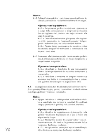 92
Tácticas
4.4.2	Aplican técnicas, prácticas y métodos de comunicación que fa-
cilitan la comunicación y comprensión efectiva de los riesgos.
	 Algunas acciones potenciales
	 4.4.2.a	 Asegurarse de que los conocimientos y destrezas en
el campo de las comunicaciones se integren en la educación
de todo ingeniero civil y animar a su mejora continua a la
largo de su carrera.
	 4.4.2.b	 Desarrollar instrumentos que ayuden a los ingenie-
ros civiles a comunicar los riesgos del proyecto y del pro-
grama a audiencias con y sin conocimientos técnicos.
	 4.4.2.c	 Aportar foros y redes para que los ingenieros civiles
desarrollen y apliquen sus destrezas en la comunicación con
las partes interesadas.
4.4.3	Promueven relaciones comerciales y contractuales que faci-
litan la comunicación efectiva de los riesgos del proyecto y
las opciones de mitigación.
	 Algunas acciones potenciales
	 4.4.3.a	 Identificar los beneficios de una comunicación
efectiva del riesgo dentro de las relaciones comerciales y
contractuales.
	 4.4.3.b	 Identificar y promover un lenguaje contractual
apropiado que facilite la comunicación efectiva, la evalua-
ción y gestión de los riesgos y la asignación de estos.
4.5	 Los ingenieros civiles han desarrollado planteamientos innova-
dores para equilibrar riesgo y premio comerciales a través de nuevas
tecnologías, políticas y relaciones comerciales.
Táctica
4.5.2	Apoyan y estimulan la investigación e innovación en técni-
cas y tecnologías que mejoren la capacidad de equilibrar
riesgo y premio en la gestión y realización de proyectos.
	 Algunas acciones potenciales
	 4.5.2.a	 Identificar los impedimentos a la innovación en la
gestión y realización de proyectos en lo que se refiere a la
asignación de riesgos.
	 4.5.2.b	 Mejorar los medios de adquirir datos y conoci-
mientos relativos a las técnicas de gestión comercial de los
riesgos que dan buenos resultados.
	 4.5.2.c	 Recoger, evaluar y compartir aplicaciones del equi-
librio de riesgo y premio que dan buenos resultados.
 