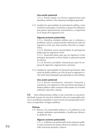 94
	 Una acción potencial
	 5.2.1.a	 Formar equipo con diversas organizaciones para
identificar cambios y dar respuestas estratégicas generales.
5.22	 Amplían las oportunidades de participación pública, como
reuniones municipales, testimonios y grupos de influencia,
para aportar oportunamente conocimientos y competencia
en el campo de la ingeniería civil.
	 Algunas acciones potenciales
	 5.2.2.a	 Identificar entidades públicas que se enfrenten a
problemas críticos y proporcionarles información sobre los
ingenieros civiles que mejor pueden ofrecerles su compe-
tencia.
	 5.2.2.b	 Identificar nuevas oportunidades de participación
pública para los ingenieros civiles.
	 5.2.2.c	 Desarrollar planes para que los ingenieros civiles
participen activamente en foros donde su aportación pueda
ser efectiva.
	 5.2.2.d	 Favorecer actividades voluntarias por parte de em-
presas de ingeniería, organizaciones y personas.
5.2.5	Amplían las oportunidades de formación permanente sobre
temas de política pública con el fin de que los ingenieros ci-
viles estén mejor preparados para participar en estos debates.
	 Una acción potencial
	 5.2.5.a	 Proveer instrumentos, educación, formación y
orientación a los ingenieros civiles que deseen participar en
debates públicos sobre cuestiones relacionadas con el medio
ambiente construido y natural.
5.3	 Unas infraestructuras sólidas se han convertido en una priori-
dad desde el punto de vista de la calidad de vida y los responsables polí-
ticos y la población entienden su nexo crucial con la prosperidad econó-
mica y la seguridad y la higiene públicas.
Tácticas
5.3.1	Educan a los responsables políticos y a la población en las
siempre cambiantes oportunidades y desafíos que afectan a
la calidad de vida.
	 Algunas acciones potenciales
	 5.3.1.a	 Colaborar con profesionales de las relaciones públi-
cas para comunicar de manera efectiva los desafíos y poten-
ciales soluciones presentes y futuros.
 