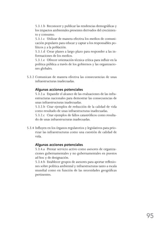 95
	 5.3.1.b	 Reconocer y publicar las tendencias demográficas y
los impactos ambientales presentes derivados del crecimien-
to y consumo.
	 5.3.1.c	 Utilizar de manera efectiva los medios de comuni-
cación populares para educar y captar a los responsables po-
líticos y a la población.
	 5.3.1.d	 Crear planes a largo plazo para responder a las in-
formaciones de los medios.
	 5.3.1.e	 Ofrecer orientación técnica crítica para influir en la
política pública a través de los gobiernos y las organizacio-
nes globales.
5.3.2	Comunican de manera efectiva las consecuencias de unas
infraestructuras inadecuadas.
	 Algunas acciones potenciales
	 5.3.2.a	 Expandir el alcance de las evaluaciones de las infra-
estructuras nacionales para demostrar las consecuencias de
unas infraestructuras inadecuadas.
	 5.3.2.b	 Citar ejemplos de reducción de la calidad de vida
como resultado de unas infraestructuras inadecuadas.
	 5.3.2.c	 Citar ejemplos de fallos catastróficos como resulta-
do de unas infraestructuras inadecuadas.
5.3.4	Influyen en los órganos regulatorios y legislativos para prio-
rizar las infraestructuras como una cuestión de calidad de
vida.
	 Algunas acciones potenciales
	 5.3.4.a	 Prestar servicio activo como asesores de organiza-
ciones gubernamentales y no gubernamentales en puestos
ad hoc y de designación.
	 5.3.4.b	 Establecer grupos de asesores para aportar reflexio-
nes sobre política ambiental y infraestructuras tanto a escala
mundial como en función de las necesidades geográficas
pertinentes.
 