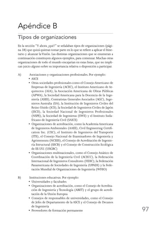 97
Apéndice B
Tipos de organizaciones
En la sección “Y ahora ¿qué?” se señalaban tipos de organizaciones (pági-
na 38) que quizá quieran tomar parte en lo que se refiere a aplicar el Itine-
rario y alcanzar laVisión. Las distintas organizaciones que se enumeran a
continuación constituyen algunos ejemplos, para comenzar. Muchas otras
organizaciones de todo el mundo encajarían en estas listas, que no impli-
can juicio alguno sobre su importancia relativa o disposición a participar.
A)	 Asociaciones y organizaciones profesionales. Por ejemplo:
•  ASCE
•  Otras sociedades profesionales como el Consejo Americano de
Empresas de Ingeniería (ACEC), el Instituto Americano de Ar-
quitectos (AIA), la Asociación Americana de Obras Públicas
(APWA), la Sociedad Americana para la Docencia de la Inge-
niería (ASEE), Contratistas Generales Asociados (AGC), Inge-
nieros Australia (EA), la Institución de Ingenieros Civiles del
Reino Unido (ICE), la Sociedad de Ingenieros Civiles de Japón
(JSCE), la Sociedad Nacional de Ingenieros Profesionales
(NSPE), la Sociedad de Ingenieras (SWE) y el Instituto Suda-
fricano de Ingeniería Civil (SAICE)
•  Organizaciones de acreditación, como la Academia Americana
de Ingenieros Ambientales (AAEE), Civil Engineering Certifi-
cation Inc. (CEC), el Instituto de Ingenieros del Transporte
(ITE), el Consejo Nacional de Examinadores de Ingeniería y
Agrimensura (NCEES), el Consejo de Acreditación de Ingenie-
ría Estructural (SECB) y el Consejo de Construcción Ecológica
de EE.UU. (USGBC)
•  Organizaciones multinacionales, como el Consejo Asiático de
Coordinación de la Ingeniería Civil (ACECC), la Federación
Internacional de Ingenieros Consultores (FIDIC), la Federación
Panamericana de Sociedades de Ingeniería (UPADI) y la Fede-
ración Mundial de Organizaciones de Ingeniería (WFEO)
B)	 Instituciones educativas. Por ejemplo:
•  Universidades y facultades
•  Organizaciones de acreditación, como el Consejo de Acredita-
ción de Ingeniería y Tecnología (ABET) y el grupo de acredi-
tación de la Unión Europea
•  Consejos de responsables de universidades, como el Consejo
de Jefes de Departamento de la ASCE y el Consejo de Decanos
de Ingeniería
•  Proveedores de formación permanente
 