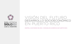 VISIÓN DEL FUTURO

DESARROLLO SOCIOECONÓMICO

EN PUERTO RICO

MARTES, 4 DE MARZO DE 2014 | CÁMARA DE COMERCIO DE PUERTO RICO

 