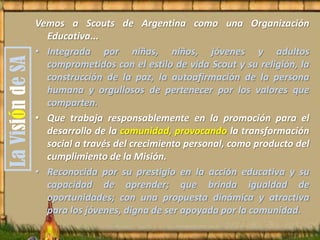 Vemos a Scouts de Argentina como una Organización
Educativa...
• Integrada por niñas, niños, jóvenes y adultos
comprometidos con el estilo de vida Scout y su religión, la
construcción de la paz, la autoafirmación de la persona
humana y orgullosos de pertenecer por los valores que
comparten.
• Que trabaja responsablemente en la promoción para el
desarrollo de la comunidad, provocando la transformación
social a través del crecimiento personal, como producto del
cumplimiento de la Misión.
• Reconocida por su prestigio en la acción educativa y su
capacidad de aprender; que brinda igualdad de
oportunidades; con una propuesta dinámica y atractiva
para los jóvenes, digna de ser apoyada por la comunidad.
LaVisióndeSA
 