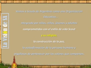 LaVisióndeSA
Vemos a Scouts de Argentina como una Organización
Educativa...
Integrada por niñas, niños, jóvenes y adultos
comprometidos con el estilo de vida Scout
y su religión,
la construcción de la paz,
la autoafirmación de la persona humana y
orgullosos de pertenecer por los valores que comparten.
 