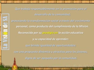 Que trabaja responsablemente en la promoción para el
desarrollo de la comunidad,
provocando la transformación social a través del crecimiento
personal, como producto del cumplimiento de la Misión.
Reconocida por su prestigio en la acción educativa
y su capacidad de aprender;
que brinda igualdad de oportunidades;
con una propuesta dinámica y atractiva para los jóvenes,
digna de ser apoyada por la comunidad.
LaVisióndeSA
 