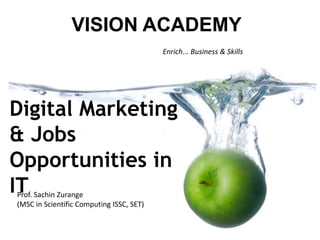 Enrich... Business & Skills
VISION ACADEMY
Prof. Sachin Zurange
(MSC in Scientific Computing ISSC, SET)
Digital Marketing
& Jobs
Opportunities in
IT
 