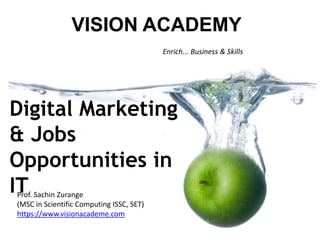 Enrich... Business & Skills
VISION ACADEMY
Prof. Sachin Zurange
(MSC in Scientific Computing ISSC, SET)
https://www.visionacademe.com
Digital Marketing
& Jobs
Opportunities in
IT
 