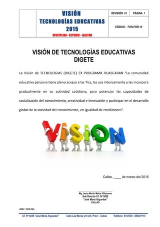 VISIÓN
TECNOLOGÍAS EDUCATIVAS
2015
DISCIPLINA - ESTUDIO - LEALTAD
REVISIÓN 01 PÁGINA 1
CÓDIGO: FOR-FOR-15
VISIÓN DE TECNOLOGÌAS EDUCATIVAS
DIGETE
La Visión de TECNOLOGIAS (DIGETE) EX PROGRAMA HUASCARAN “La comunidad
educativa peruana tiene pleno acceso a las Tics, las usa intensamente y las incorpora
gradualmente en su actividad cotidiana, para potenciar las capacidades de
socialización del conocimiento, creatividad e innovación y participar en el desarrollo
global de la sociedad del conocimiento, en igualdad de condiciones”.
Callao, ____ de marzo del 2015
___________________________________
Mg. Jesús Martín Matos Villanueva
Sub Director I.E. Nº 5026
“José María Arguedas”
CALLAO
JMMV / SDIEJMA
I.E. Nº 5026 “José María Arguedas” Calle Las Moras s/n Urb. Previ – Callao Teléfono: 5742729 - 985387115
 