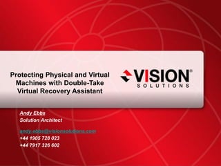 Protecting Physical and Virtual
      Machines with Double-Take
       Virtual Recovery Assistant


           Andy Ebbs
           Solution Architect

           andy.ebbs@visionsolutions.com
           +44 1905 728 023
           +44 7917 326 602

Leaders Have Vision™                       visionsolutions.com 1
 