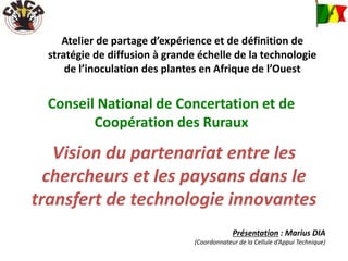 Atelier de partage d’expérience et de définition de
stratégie de diffusion à grande échelle de la technologie
de l’inoculation des plantes en Afrique de l’Ouest
Conseil National de Concertation et de
Coopération des Ruraux
Vision du partenariat entre les
chercheurs et les paysans dans le
transfert de technologie innovantes
Présentation : Marius DIA
(Coordonnateur de la Cellule d’Appui Technique)
 