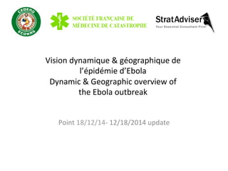 Vision	
  dynamique	
  &	
  géographique	
  de	
  	
  
l’épidémie	
  d’Ebola	
  
Dynamic	
  &	
  Geographic	
  overview	
  of	
  	
  
the	
  Ebola	
  outbreak	
  
Point	
  18/12/14-­‐	
  12/18/2014	
  update	
  
 