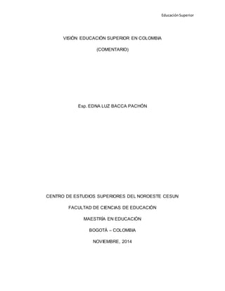 Educación Superior
VISIÓN EDUCACIÓN SUPERIOR EN COLOMBIA
(COMENTARIO)
Esp. EDNA LUZ BACCA PACHÓN
CENTRO DE ESTUDIOS SUPERIORES DEL NOROESTE CESUN
FACULTAD DE CIENCIAS DE EDUCACIÓN
MAESTRÍA EN EDUCACIÓN
BOGOTÁ – COLOMBIA
NOVIEMBRE, 2014
 