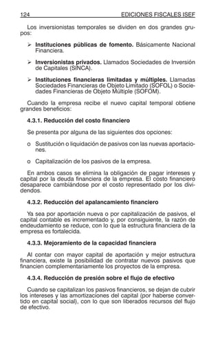 EDICIONES FISCALES ISEF124
Los inversionistas temporales se dividen en dos grandes gru-
pos:
Instituciones públicas de fomento. Básicamente Nacional
Financiera.
Inversionistas privados. Llamados Sociedades de Inversión
de Capitales (SINCA).
Instituciones financieras limitadas y múltiples. Llamadas
Sociedades Financieras de Objeto Limitado (SOFOL) o Socie-
dades Financieras de Objeto Múltiple (SOFOM).
Cuando la empresa recibe el nuevo capital temporal obtiene
grandes beneficios:
4.3.1. Reducción del costo financiero
Se presenta por alguna de las siguientes dos opciones:
o Sustitución o liquidación de pasivos con las nuevas aportacio-
nes.
o Capitalización de los pasivos de la empresa.
En ambos casos se elimina la obligación de pagar intereses y
capital por la deuda financiera de la empresa. El costo financiero
desaparece cambiándose por el costo representado por los divi-
dendos.
4.3.2. Reducción del apalancamiento financiero
Ya sea por aportación nueva o por capitalización de pasivos, el
capital contable es incrementado y, por consiguiente, la razón de
endeudamiento se reduce, con lo que la estructura financiera de la
empresa es fortalecida.
4.3.3. Mejoramiento de la capacidad financiera
Al contar con mayor capital de aportación y mejor estructura
financiera, existe la posibilidad de contratar nuevos pasivos que
financien complementariamente los proyectos de la empresa.
4.3.4. Reducción de presión sobre el flujo de efectivo
Cuando se capitalizan los pasivos financieros, se dejan de cubrir
los intereses y las amortizaciones del capital (por haberse conver-
tido en capital social), con lo que son liberados recursos del flujo
de efectivo.
 