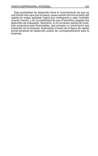 VISION EMPRESARIAL INTEGRAL 125
Esta posibilidad de desarrollo tiene el inconveniente de que es
una fuente más cara que el pasivo, pues cuando termina el plazo del
capital de riesgo aportado habrá que reintegrarlo a valor contable
cuando menos, y sin la posibilidad de que el beneficio pagado sea
deducible de impuestos. Asimismo, si no se tienen planes de inver-
sión productiva auto financiables, que prevean un crecimiento real
sostenido de la empresa, financiarse a través de la figura de capital
social temporal de desarrollo podría ser contraproducente para la
empresa.
 