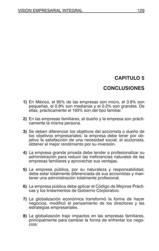 VISION EMPRESARIAL INTEGRAL 129
CAPITULO 5
CONCLUSIONES
1) En México, el 95% de las empresas son micro, el 3.9% son
pequeñas, el 0.9% son medianas y el 0.2% son grandes. De
ellas, prácticamente el 100% son del tipo familiar.
2) En las empresas familiares, el dueño y la empresa son prácti-
camente la misma persona.
3) Se deben diferenciar los objetivos del accionista o dueño de
los objetivos empresariales: la empresa debe tener por ob-
jetivo la satisfacción de una necesidad social; el accionista,
obtener el mejor rendimiento por su inversión.
4) La empresa grande privada debe tender a profesionalizar su
administración para reducir las ineficiencias naturales de las
empresas familiares y aprovechar sus ventajas.
5) La empresa pública, por su naturaleza y responsabilidad,
debe estar totalmente diferenciada de sus accionistas y man-
tener una administración totalmente profesional.
6) La empresa pública debe aplicar el Código de Mejores Prácti-
cas y los lineamientos de Gobierno Corporativo.
7) La globalización económica transformó la forma de hacer
negocios, modificó el pensamiento de los directores y las
estrategias empresariales.
8) La globalización trajo impactos en las empresas familiares,
principalmente para cambiar la forma de enfrentar los nego-
cios:
 