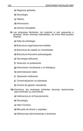 EDICIONES FISCALES ISEF130
a) Negocios globales.
b) Tecnología.
c) Talento.
d) Información.
e) Activos intangibles.
9) Las empresas familiares, sin importar si son pequeñas o
grandes, tienen diversas debilidades, de entre ellas pueden
mostrar:
a) Falta de estrategia.
b) Estructura organizacional endeble.
c) Estructura de capital no consolidada.
d) Estructura financiera sobrecargada.
e) Tecnología deficiente.
f) Dirección no profesional.
g) Información insuficiente o no fidedigna.
h) Administración débil.
i) Operación ineficiente.
j) Comercialización no planeada.
k) Control de gestión inexistente.
10) Asimismo, las empresas enfrentan diversas restricciones
para enfrentar su crecimiento:
a) Ineficiencia en el financiamiento.
b) Tecnología.
c) Valor humano.
d) Mercado de dinero y capitales.
e) Deficiencias administrativas y directivas.
 