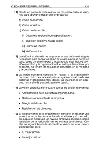 VISION EMPRESARIAL INTEGRAL 131
11) Desde un punto de vista macro, se requieren distintas visio-
nes para apoyar el desarrollo empresarial:
a) Visión económica.
b) Visión industrial.
c) Visión de desarrollo:
i) Desarrollo regional con especialización.
ii) Inversión social vs. Gasto social.
iii) Estímulos fiscales.
iv) Visión sindical.
12) La visión financiera de las empresas es una de las estrategias
necesarias para sanearlas. Si no se ve a la empresa como un
todo, como un ente integral e integrado, lo cual incluye la vi-
sión operativa y la organizacional, el enfoque financiero, por
sí mismo, no tendrá los resultados deseados en el mediano
y largo plazos.
13) La visión operativa consiste en revisar a la organización
como un todo: desde la estructura organizacional, hasta sus
sistemas y procedimientos; desde las inversiones en equi-
pos, hasta el más pequeño gasto erogado.
14) La visión operativa tiene cuatro cursos de acción relevantes:
• Aplanamiento de la estructura organizacional.
• Redimensionamiento de la empresa.
• Trilogía del desarrollo.
• Redefinición de objetivos.
15) El aplanamiento de la organización consiste en diseñar una
estructura organizacional enfocada al cliente y al mercado,
en la que se acerquen los niveles directivos al cliente, como
resultado de la reducción de los estratos jerárquicos. Con
ello se logrará brindarle al cliente el mejor servicio, enten-
diéndose por éste:
• El mejor precio.
• La mejor calidad.
 