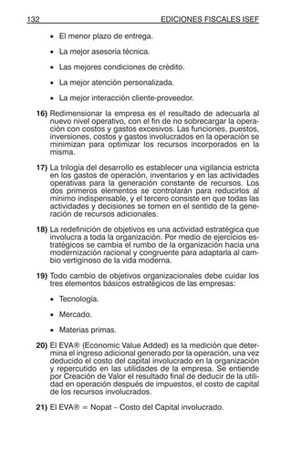 EDICIONES FISCALES ISEF132
• El menor plazo de entrega.
• La mejor asesoría técnica.
• Las mejores condiciones de crédito.
• La mejor atención personalizada.
• La mejor interacción cliente-proveedor.
16) Redimensionar la empresa es el resultado de adecuarla al
nuevo nivel operativo, con el fin de no sobrecargar la opera-
ción con costos y gastos excesivos. Las funciones, puestos,
inversiones, costos y gastos involucrados en la operación se
minimizan para optimizar los recursos incorporados en la
misma.
17) La trilogía del desarrollo es establecer una vigilancia estricta
en los gastos de operación, inventarios y en las actividades
operativas para la generación constante de recursos. Los
dos primeros elementos se controlarán para reducirlos al
mínimo indispensable, y el tercero consiste en que todas las
actividades y decisiones se tomen en el sentido de la gene-
ración de recursos adicionales.
18) La redefinición de objetivos es una actividad estratégica que
involucra a toda la organización. Por medio de ejercicios es-
tratégicos se cambia el rumbo de la organización hacia una
modernización racional y congruente para adaptarla al cam-
bio vertiginoso de la vida moderna.
19) Todo cambio de objetivos organizacionales debe cuidar los
tres elementos básicos estratégicos de las empresas:
• Tecnología.
• Mercado.
• Materias primas.
20) El EVA® (Economic Value Added) es la medición que deter-
mina el ingreso adicional generado por la operación, una vez
deducido el costo del capital involucrado en la organización
y repercutido en las utilidades de la empresa. Se entiende
por Creación de Valor el resultado final de deducir de la utili-
dad en operación después de impuestos, el costo de capital
de los recursos involucrados.
21) El EVA® = Nopat – Costo del Capital involucrado.
 
