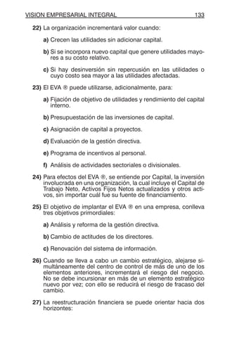 VISION EMPRESARIAL INTEGRAL 133
22) La organización incrementará valor cuando:
a) Crecen las utilidades sin adicionar capital.
b) Si se incorpora nuevo capital que genere utilidades mayo-
res a su costo relativo.
c) Si hay desinversión sin repercusión en las utilidades o
cuyo costo sea mayor a las utilidades afectadas.
23) El EVA ® puede utilizarse, adicionalmente, para:
a) Fijación de objetivo de utilidades y rendimiento del capital
interno.
b) Presupuestación de las inversiones de capital.
c) Asignación de capital a proyectos.
d) Evaluación de la gestión directiva.
e) Programa de incentivos al personal.
f) Análisis de actividades sectoriales o divisionales.
24) Para efectos del EVA ®, se entiende por Capital, la inversión
involucrada en una organización, la cual incluye el Capital de
Trabajo Neto, Activos Fijos Netos actualizados y otros acti-
vos, sin importar cuál fue su fuente de financiamiento.
25) El objetivo de implantar el EVA ® en una empresa, conlleva
tres objetivos primordiales:
a) Análisis y reforma de la gestión directiva.
b) Cambio de actitudes de los directores.
c) Renovación del sistema de información.
26) Cuando se lleva a cabo un cambio estratégico, alejarse si-
multáneamente del centro de control de más de uno de los
elementos anteriores, incrementará el riesgo del negocio.
No se debe incursionar en más de un elemento estratégico
nuevo por vez; con ello se reducirá el riesgo de fracaso del
cambio.
27) La reestructuración financiera se puede orientar hacia dos
horizontes:
 