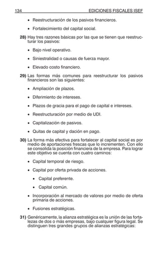 EDICIONES FISCALES ISEF134
• Reestructuración de los pasivos financieros.
• Fortalecimiento del capital social.
28) Hay tres razones básicas por las que se tienen que reestruc-
turar los pasivos:
• Bajo nivel operativo.
• Siniestralidad o causas de fuerza mayor.
• Elevado costo financiero.
29) Las formas más comunes para reestructurar los pasivos
financieros son las siguientes:
• Ampliación de plazos.
• Diferimiento de intereses.
• Plazos de gracia para el pago de capital e intereses.
• Reestructuración por medio de UDI.
• Capitalización de pasivos.
• Quitas de capital y dación en pago.
30) La forma más efectiva para fortalecer al capital social es por
medio de aportaciones frescas que lo incrementen. Con ello
se consolida la posición financiera de la empresa. Para lograr
este objetivo se cuenta con cuatro caminos:
• Capital temporal de riesgo.
• Capital por oferta privada de acciones.
• Capital preferente.
• Capital común.
• Incorporación al mercado de valores por medio de oferta
primaria de acciones.
• Fusiones estratégicas.
31) Genéricamente,la alianza estratégica es la unión de las forta-
lezas de dos o más empresas, bajo cualquier figura legal. Se
distinguen tres grandes grupos de alianzas estratégicas:
 