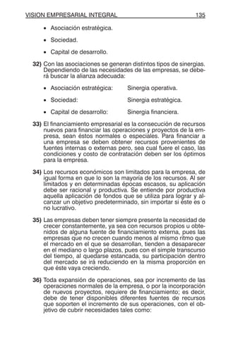 VISION EMPRESARIAL INTEGRAL 135
• Asociación estratégica.
• Sociedad.
• Capital de desarrollo.
32) Con las asociaciones se generan distintos tipos de sinergias.
Dependiendo de las necesidades de las empresas, se debe-
rá buscar la alianza adecuada:
• Asociación estratégica: Sinergia operativa.
• Sociedad: Sinergia estratégica.
• Capital de desarrollo: Sinergia financiera.
33) El financiamiento empresarial es la consecución de recursos
nuevos para financiar las operaciones y proyectos de la em-
presa, sean éstos normales o especiales. Para financiar a
una empresa se deben obtener recursos provenientes de
fuentes internas o externas pero, sea cual fuere el caso, las
condiciones y costo de contratación deben ser los óptimos
para la empresa.
34) Los recursos económicos son limitados para la empresa, de
igual forma en que lo son la mayoría de los recursos. Al ser
limitados y en determinadas épocas escasos, su aplicación
debe ser racional y productiva. Se entiende por productiva
aquella aplicación de fondos que se utiliza para lograr y al-
canzar un objetivo predeterminado, sin importar si éste es o
no lucrativo.
35) Las empresas deben tener siempre presente la necesidad de
crecer constantemente, ya sea con recursos propios u obte-
nidos de alguna fuente de financiamiento externa, pues las
empresas que no crecen cuando menos al mismo ritmo que
el mercado en el que se desarrollan, tienden a desaparecer
en el mediano o largo plazos, pues con el simple transcurso
del tiempo, al quedarse estancada, su participación dentro
del mercado se irá reduciendo en la misma proporción en
que éste vaya creciendo.
36) Toda expansión de operaciones, sea por incremento de las
operaciones normales de la empresa, o por la incorporación
de nuevos proyectos, requiere de financiamiento; es decir,
debe de tener disponibles diferentes fuentes de recursos
que soporten el incremento de sus operaciones, con el ob-
jetivo de cubrir necesidades tales como:
 