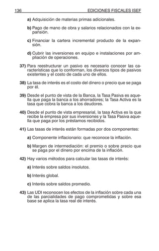 EDICIONES FISCALES ISEF136
a) Adquisición de materias primas adicionales.
b) Pago de mano de obra y salarios relacionados con la ex-
pansión.
c) Financiar la cartera incremental producto de la expan-
sión.
d) Cubrir las inversiones en equipo e instalaciones por am-
pliación de operaciones.
37) Para reestructurar un pasivo es necesario conocer las ca-
racterísticas que lo conforman, los diversos tipos de pasivos
existentes y el costo de cada uno de ellos.
38) La tasa de interés es el costo del dinero o precio que se paga
por él.
39) Desde el punto de vista de la Banca, la Tasa Pasiva es aque-
lla que paga la banca a los ahorradores; la Tasa Activa es la
tasa que cobra la banca a los deudores.
40) Desde el punto de vista empresarial, la tasa Activa es la que
recibe la empresa por sus inversiones y la Tasa Pasiva aque-
lla que paga por los préstamos recibidos.
41) Las tasas de interés están formadas por dos componentes:
a) Componente inflacionario: que reconoce la inflación.
b) Margen de intermediación: el premio o sobre precio que
se paga por el dinero por encima de la inflación.
42) Hay varios métodos para calcular las tasas de interés:
a) Interés sobre saldos insolutos.
b) Interés global.
c) Interés sobre saldos promedio.
43) Las UDI reconocen los efectos de la inflación sobre cada una
de las parcialidades de pago comprometidas y sobre esa
base se aplica la tasa real de interés.
 