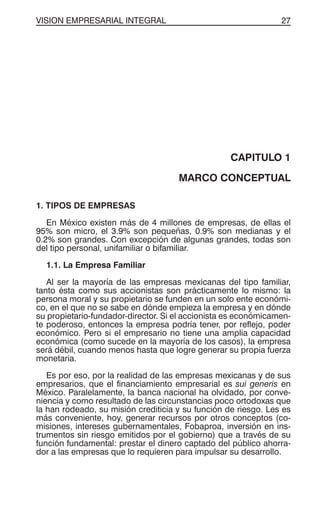 VISION EMPRESARIAL INTEGRAL 27
CAPITULO 1
MARCO CONCEPTUAL
1. TIPOS DE EMPRESAS
En México existen más de 4 millones de empresas, de ellas el
95% son micro, el 3.9% son pequeñas, 0.9% son medianas y el
0.2% son grandes. Con excepción de algunas grandes, todas son
del tipo personal, unifamiliar o bifamiliar.
1.1. La Empresa Familiar
Al ser la mayoría de las empresas mexicanas del tipo familiar,
tanto ésta como sus accionistas son prácticamente lo mismo: la
persona moral y su propietario se funden en un solo ente económi-
co, en el que no se sabe en dónde empieza la empresa y en dónde
su propietario-fundador-director. Si el accionista es económicamen-
te poderoso, entonces la empresa podría tener, por reflejo, poder
económico. Pero si el empresario no tiene una amplia capacidad
económica (como sucede en la mayoría de los casos), la empresa
será débil, cuando menos hasta que logre generar su propia fuerza
monetaria.
Es por eso, por la realidad de las empresas mexicanas y de sus
empresarios, que el financiamiento empresarial es sui generis en
México. Paralelamente, la banca nacional ha olvidado, por conve-
niencia y como resultado de las circunstancias poco ortodoxas que
la han rodeado, su misión crediticia y su función de riesgo. Les es
más conveniente, hoy, generar recursos por otros conceptos (co-
misiones, intereses gubernamentales, Fobaproa, inversión en ins-
trumentos sin riesgo emitidos por el gobierno) que a través de su
función fundamental: prestar el dinero captado del público ahorra-
dor a las empresas que lo requieren para impulsar su desarrollo.
 