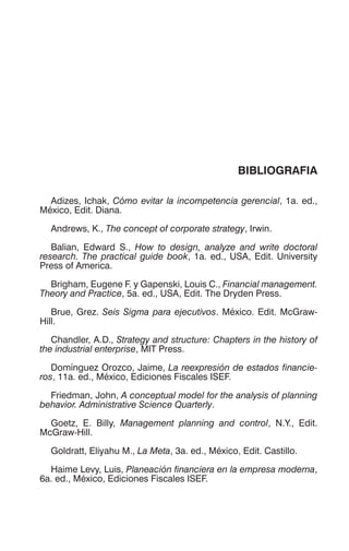 BIBLIOGRAFIA
Adizes, Ichak, Cómo evitar la incompetencia gerencial, 1a. ed.,
México, Edit. Diana.
Andrews, K., The concept of corporate strategy, Irwin.
Balian, Edward S., How to design, analyze and write doctoral
research. The practical guide book, 1a. ed., USA, Edit. University
Press of America.
Brigham, Eugene F. y Gapenski, Louis C., Financial management.
Theory and Practice, 5a. ed., USA, Edit. The Dryden Press.
Brue, Grez. Seis Sigma para ejecutivos. México. Edit. McGraw-
Hill.
Chandler, A.D., Strategy and structure: Chapters in the history of
the industrial enterprise, MIT Press.
Domínguez Orozco, Jaime, La reexpresión de estados financie-
ros, 11a. ed., México, Ediciones Fiscales ISEF.
Friedman, John, A conceptual model for the analysis of planning
behavior. Administrative Science Quarterly.
Goetz, E. Billy, Management planning and control, N.Y., Edit.
McGraw-Hill.
Goldratt, Eliyahu M., La Meta, 3a. ed., México, Edit. Castillo.
Haime Levy, Luis, Planeación financiera en la empresa moderna,
6a. ed., México, Ediciones Fiscales ISEF.
 