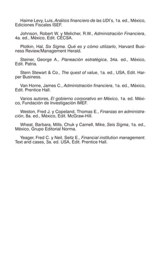 Haime Levy, Luis, Análisis financiero de las UDI’s, 1a. ed., México,
Ediciones Fiscales ISEF.
Johnson, Robert W. y Melicher, R.W., Administración Financiera,
4a. ed., México, Edit. CECSA.
Plotkin, Hal, Six Sigma. Qué es y cómo utilizarlo, Harvard Busi-
ness Review/Management Herald.
Steiner, George A., Planeación estratégica, 34a. ed., México,
Edit. Patria.
Stern Stewart & Co., The quest of value, 1a. ed., USA, Edit. Har-
per Business.
Van Horne, James C., Administración financiera, 1a. ed., México,
Edit. Prentice Hall.
Varios autores, El gobierno corporativo en México, 1a. ed. Méxi-
co, Fundación de Investigación IMEF.
Weston, Fred J. y Copeland, Thomas E., Finanzas en administra-
ción, 8a. ed., México, Edit. McGraw-Hill.
Wheat, Barbara, Mills, Chuk y Carnell, Mike, Seis Sigma, 1a. ed.,
México, Grupo Editorial Norma.
Yeager, Fred C. y Neil, Seitz E., Financial institution management.
Text and cases, 3a. ed. USA, Edit. Prentice Hall.
 