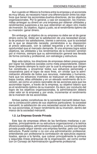 EDICIONES FISCALES ISEF28
Aun cuando en México la frontera entre la empresa y el accionista
es muy difusa, es necesario hacer una diferenciación entre los obje-
tivos que tienen los accionistas-dueños-directores, de los objetivos
organizacionales. Por lo general, y casi sin excepción, los inversio-
nistas arriesgan su dinero en una empresa por obtener utilidades y
rendimientos superiores a los que obtendrían en algún otro medio
de inversión. Su objetivo, lógico y justo, es el rendimiento óptimo de
su inversión: ganar dinero.
Sin embargo, el objetivo de su empresa no debe ser el de ganar
dinero como tal. Debe ser la satisfacción de una necesidad social;
la de producir los satisfactores, bienes o servicios, que la sociedad
en la que se desarrolla necesite, poniéndolos a su disposición
al precio adecuado, con la calidad requerida y en la cantidad y
oportunidad que el mercado demande. Si una empresa logra estos
objetivos, las utilidades y los rendimientos de la inversión vendrán
por sí mismos, siempre que su administración general sea llevada
de forma correcta y profesional, son estrategia y estructura.
Bajo esta óptica, los directores de empresas deben preocuparse
por lograr los objetivos sociales como meta preponderante. Deben
tener presente siempre la razón por la cual la empresa que dirigen
fue constituida, y encaminar todos sus esfuerzos personales y
corporativos para el logro de esos fines, sin olvidar que la admi-
nistración eficiente de todos sus recursos, materiales y humanos,
hará que los esfuerzos invertidos se traduzcan en altos ingresos,
bajos costos, altas utilidades y en un elevado rendimiento de la in-
versión, así como un precio razonable de las acciones para que los
accionistas logren, a través de la empresa, su objetivo básico que
es el rendimiento óptimo de su inversión. Es decir, por conducto del
logro de los objetivos organizacionales, la administración deberá
crear valor en la empresa y, por ende, incrementar el rendimiento
de la inversión de los accionistas.
Ambas partes constitutivas de la sociedad mercantil deben bus-
car la consecución plena de sus objetivos particulares: la sociedad
mercantil, la satisfacción de una necesidad social de forma eficien-
te; sus accionistas, el mayor rendimiento de su inversión, dentro del
marco de la sociedad mercantil.
1.2. La Empresa Grande Privada
Este tipo de empresas difiere de las familiares medianas o pe-
queñas, principalmente en su estructura organizacional y la teórica
eficiencia estratégica, administrativa y operativa. La empresa grande
privada puede seguir siendo una empresa familiar, pero con mayor
estructura. Puede contar o no con una administración profesional,
entendiendo por profesional la contratación de ejecutivos especia-
lizados, ajenos a la familia, que cubran principalmente la primera
y segundas líneas jerárquicas de la organización, así como contar
con un Consejo de Administración igualmente profesional.
 