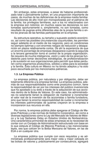 VISION EMPRESARIAL INTEGRAL 29
Sin embargo, estas empresas, a pesar de haberse profesionali-
zado total o parcialmente sufren, en una proporción importante de
casos, de muchas de las deficiencias de la empresa media familiar.
Las decisiones de alto nivel son monopolizadas por el patriarca de
la familia; los privilegios familiares, aun a los no relacionados con
la empresa son notorios; en muchos casos las decisiones no son
tomadas oportunamente o, simplemente, no son tomadas, como
resultado de pugnas entre diferentes alas de la propia familia o en-
tre los jerarcas de las familias participantes en la empresa.
Su estructura operativa, su tamaño y supuesto poderío económi-
co, así como las posibles circunstancias coyunturales, les permiten
seguir adelante en el medio de los negocios, pero en condiciones
no siempre óptimas y con enormes riesgos de reducción y desapa-
rición en plazos relativamente cortos. De ahí la experiencia de que
un enorme porcentaje de empresas desaparece cuando la segunda
o la tercera generación toma el control de la propia organización.
Se requiere de mucha inteligencia, visión y valor de los jerarcas fun-
dadores para tomar decisiones estratégicas, de profesionalización
y de sucesión en sus organizaciones para permitir que éstas perdu-
ren como organismos productivos, sólidos y útiles para la sociedad
y la familia. Esta cultura en México no ha tenido adeptos y ha sido
poco escuchada por los mencionados patriarcas.
1.3. La Empresa Pública
La empresa pública, por naturaleza y por obligación, debe ser
totalmente diferente a la empresa familiar. La empresa pública, ade-
más de sus responsabilidades como ente productivo común, tiene
la responsabilidad de ver por los intereses del público inversionista
que ha apostado a su éxito a través de la adquisición de sus accio-
nes dentro de la Bolsa de Valores. En este caso, los administrado-
res no solamente tienen la obligación de mantener e incrementar
el valor real de la inversión de los accionistas o familia fundadora,
sino que tienen la enorme responsabilidad de cuidar e incrementar
los intereses patrimoniales de quienes creyeron en la empresa e
incorporaron sus recursos en ella.
Por norma, la empresa pública debe apegarse al Código de Me-
jores Prácticas y a las normas de Gobierno Corporativo, así como a
diversas legislaciones como la Ley del Mercado de Valores de Méxi-
co y la Ley Sarbanes Oxley en Estados Unidos de Norteamérica.
Una característica primordial de estas empresas es la necesidad de
contar con un Consejo de Administración estructurado con base en
lo que estipula el Código de Mejores Prácticas y las mencionadas
leyes, sea que coticen en la Bolsa Mexicana de Valores, en las de
EUA o en cualquier otra.
La empresa pública que cumple con esos requisitos y es ad-
ministrada profesionalmente será mejor vista y mejor cotizada en
las bolsas de valores y, prácticamente por consecuencia, agregará
 
