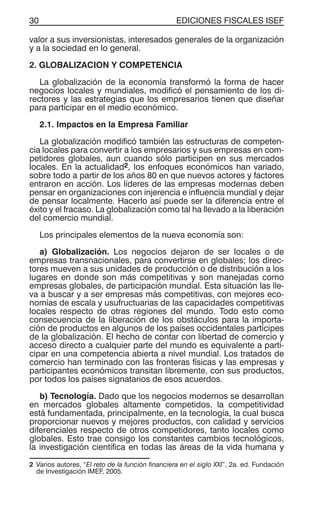 EDICIONES FISCALES ISEF30
valor a sus inversionistas, interesados generales de la organización
y a la sociedad en lo general.
2. GLOBALIZACION Y COMPETENCIA
La globalización de la economía transformó la forma de hacer
negocios locales y mundiales, modificó el pensamiento de los di-
rectores y las estrategias que los empresarios tienen que diseñar
para participar en el medio económico.
2.1. Impactos en la Empresa Familiar
La globalización modificó también las estructuras de competen-
cia locales para convertir a los empresarios y sus empresas en com-
petidores globales, aun cuando sólo participen en sus mercados
locales. En la actualidad2, los enfoques económicos han variado,
sobre todo a partir de los años 80 en que nuevos actores y factores
entraron en acción. Los líderes de las empresas modernas deben
pensar en organizaciones con injerencia e influencia mundial y dejar
de pensar localmente. Hacerlo así puede ser la diferencia entre el
éxito y el fracaso. La globalización como tal ha llevado a la liberación
del comercio mundial.
Los principales elementos de la nueva economía son:
a) Globalización. Los negocios dejaron de ser locales o de
empresas transnacionales, para convertirse en globales; los direc-
tores mueven a sus unidades de producción o de distribución a los
lugares en donde son más competitivas y son manejadas como
empresas globales, de participación mundial. Esta situación las lle-
va a buscar y a ser empresas más competitivas, con mejores eco-
nomías de escala y usufructuarias de las capacidades competitivas
locales respecto de otras regiones del mundo. Todo esto como
consecuencia de la liberación de los obstáculos para la importa-
ción de productos en algunos de los países occidentales partícipes
de la globalización. El hecho de contar con libertad de comercio y
acceso directo a cualquier parte del mundo es equivalente a parti-
cipar en una competencia abierta a nivel mundial. Los tratados de
comercio han terminado con las fronteras físicas y las empresas y
participantes económicos transitan libremente, con sus productos,
por todos los países signatarios de esos acuerdos.
b) Tecnología. Dado que los negocios modernos se desarrollan
en mercados globales altamente competidos, la competitividad
está fundamentada, principalmente, en la tecnología, la cual busca
proporcionar nuevos y mejores productos, con calidad y servicios
diferenciales respecto de otros competidores, tanto locales como
globales. Esto trae consigo los constantes cambios tecnológicos,
la investigación científica en todas las áreas de la vida humana y
2 Varios autores, “El reto de la función financiera en el siglo XXI”, 2a. ed. Fundación
de Investigación IMEF, 2005.
 