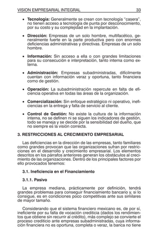 VISION EMPRESARIAL INTEGRAL 33
• Tecnología: Generalmente se crean con tecnología “casera”,
no tienen acceso a tecnología de punta por desconocimiento,
por su costo y su complejidad en la implantación.
• Dirección: Empresas de un solo hombre, multifacético, ge-
neralmente fuerte en la parte productiva pero con enormes
deficiencias administrativas y directivas. Empresas de un solo
hombre.
• Información: Sin acceso a ella o con grandes limitaciones
para su consecución e interpretación, tanto interna como ex-
terna.
• Administración: Empresas subadministradas, difícilmente
cuentan con información veraz y oportuna, tanto financiera
como de gestión.
• Operación: La subadministración repercute en falta de efi-
ciencia operativa en todas las áreas de la organización.
• Comercialización: Sin enfoque estratégico ni operativo, inefi-
ciencias en la entrega y falta de servicio al cliente.
• Control de Gestión: No existe la cultura de la información
interna, no se definen ni se siguen los indicadores de gestión,
todo se maneja y se decide por la sensibilidad del dueño, que
no siempre es la visión correcta.
3. RESTRICCIONES AL CRECIMIENTO EMPRESARIAL
Las deficiencias en la dirección de las empresas, tanto familiares
como grandes provocan que las organizaciones sufran por restric-
ciones en el desarrollo y crecimiento empresarial. Los elementos
descritos en los párrafos anteriores generan los obstáculos al creci-
miento de las organizaciones. Dentro de los principales factores por
ello provocados tenemos:
3.1. Ineficiencia en el Financiamiento
3.1.1. Pasivo
La empresa mediana, prácticamente por definición, tendrá
grandes problemas para conseguir financiamiento bancario y, si lo
consigue, es en condiciones poco competitivas ante sus similares
de mayor tamaño.
Considerando que el sistema financiero mexicano es, de por sí,
ineficiente por su falta de vocación crediticia (dados los rendimien-
tos que obtiene sin recurrir al crédito), más complejo se convierte el
proceso crediticio ante empresas subadministradas, cuya informa-
ción financiera no es oportuna, completa o veraz, la banca no tiene
 
