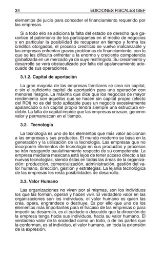 EDICIONES FISCALES ISEF34
elementos de juicio para conceder el financiamiento requerido por
las empresas.
Si a todo ello se adiciona la falta del estado de derecho que ga-
rantice el patrimonio de los participantes en el medio de negocios
y en particular la posibilidad de recuperar en tiempo y forma los
créditos otorgados, el proceso crediticio se vuelve inalcanzable y
las empresas enfrentan graves problemas de financiamiento, con lo
que se les dificulta enfrentar a la enorme y creciente competencia
globalizada en un mercado ya de suyo restringido. Su crecimiento y
desarrollo se verá obstaculizado por falta del apalancamiento ade-
cuado de sus operaciones.
3.1.2. Capital de aportación
La gran mayoría de las empresas familiares se crea sin capital,
o sin el suficiente capital de aportación para una operación con
menores riesgos. La máxima que dice que los negocios de mayor
rendimiento son aquellos que se hacen sin capital propio (efecto
del ROI) no es del todo aplicable pues un negocio excesivamente
apalancado o sin capital propio tendrá siempre una estructura en-
deble. La falta de capital impide que las empresas crezcan, generen
valor y permanezcan en el tiempo.
3.2. Tecnología
La tecnología es uno de los elementos que más valor adicionan
a las empresas y sus productos. El mundo moderno se basa en la
generación y la utilización de la tecnología. Las empresas que no
incorporen elementos de tecnología en sus productos y procesos
se irán rezagando paulatinamente respecto de su competencia. La
empresa mediana mexicana está lejos de tener acceso directo a las
nuevas tecnologías, siendo éstas en todas las áreas de la organiza-
ción: producción, comercialización, administración, gestión del va-
lor humano, dirección, gestión y estrategias. La lejanía tecnológica
de las empresas les resta posibilidades de desarrollo.
3.3. Valor Humano
Las organizaciones no viven por sí mismas, son los individuos
los que las forman, operan y hacen vivir. El verdadero valor en las
organizaciones son los individuos, el valor humano es quien las
crea, opera, engrandece o destruye. Es por ello que uno de los
elementos más importantes para el fracaso de las empresas o para
impedir su desarrollo, es el cuidado o descuido que la dirección de
la empresa tenga hacia sus individuos, hacia su valor humano. El
verdadero valor de la sociedad como un todo, o de las partes que
la conforman, es el individuo, el valor humano, en toda la extensión
de la expresión.
 