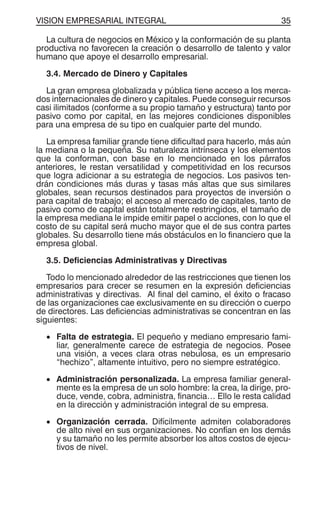 VISION EMPRESARIAL INTEGRAL 35
La cultura de negocios en México y la conformación de su planta
productiva no favorecen la creación o desarrollo de talento y valor
humano que apoye el desarrollo empresarial.
3.4. Mercado de Dinero y Capitales
La gran empresa globalizada y pública tiene acceso a los merca-
dos internacionales de dinero y capitales. Puede conseguir recursos
casi ilimitados (conforme a su propio tamaño y estructura) tanto por
pasivo como por capital, en las mejores condiciones disponibles
para una empresa de su tipo en cualquier parte del mundo.
La empresa familiar grande tiene dificultad para hacerlo, más aún
la mediana o la pequeña. Su naturaleza intrínseca y los elementos
que la conforman, con base en lo mencionado en los párrafos
anteriores, le restan versatilidad y competitividad en los recursos
que logra adicionar a su estrategia de negocios. Los pasivos ten-
drán condiciones más duras y tasas más altas que sus similares
globales, sean recursos destinados para proyectos de inversión o
para capital de trabajo; el acceso al mercado de capitales, tanto de
pasivo como de capital están totalmente restringidos, el tamaño de
la empresa mediana le impide emitir papel o acciones, con lo que el
costo de su capital será mucho mayor que el de sus contra partes
globales. Su desarrollo tiene más obstáculos en lo financiero que la
empresa global.
3.5. Deficiencias Administrativas y Directivas
Todo lo mencionado alrededor de las restricciones que tienen los
empresarios para crecer se resumen en la expresión deficiencias
administrativas y directivas. Al final del camino, el éxito o fracaso
de las organizaciones cae exclusivamente en su dirección o cuerpo
de directores. Las deficiencias administrativas se concentran en las
siguientes:
• Falta de estrategia. El pequeño y mediano empresario fami-
liar, generalmente carece de estrategia de negocios. Posee
una visión, a veces clara otras nebulosa, es un empresario
“hechizo”, altamente intuitivo, pero no siempre estratégico.
• Administración personalizada. La empresa familiar general-
mente es la empresa de un solo hombre: la crea, la dirige, pro-
duce, vende, cobra, administra, financia… Ello le resta calidad
en la dirección y administración integral de su empresa.
• Organización cerrada. Difícilmente admiten colaboradores
de alto nivel en sus organizaciones. No confían en los demás
y su tamaño no les permite absorber los altos costos de ejecu-
tivos de nivel.
 