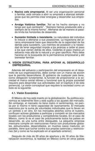 EDICIONES FISCALES ISEF36
• Nocivo celo empresarial. Al ser una organización personal
o familiar, está cerrada a abrir su empresa a alianzas estraté-
gicas que les permita crear sinergias y desarrollar sus empre-
sas.
• Arraigo histórico familiar. “Así se ha hecho siempre y no
tengo por qué cambiarlo”. “Siempre hemos producido esto y
siempre de la misma forma”. Aferrarse de tal manera al pasa-
do limita los horizontes de desarrollo.
• Sucesión limitada o inexistente. La naturaleza del individuo
le induce a aferrarse a sus posesiones. La trayectoria del je-
rarca empresarial hace que desconfíe de la capacidad de los
demás para sucederlo. Los instintos de posesión y la necesi-
dad de tener seguridad impide a los jerarcas a ceder el paso
a los que vienen detrás de ellos. Cederles el paso implica un
esfuerzo más allá de lo natural y un gran sacrificio. Pero debe
hacerse en la búsqueda de la permanencia empresarial y del
bienestar familiar.
4. VISION ESTRUCTURAL PARA APOYAR AL DESARROLLO
EMPRESARIAL
Además del esfuerzo y participación del empresario en el desa-
rrollo de sus organizaciones, debe contar con un marco de acción
que le permita desarrollarse. El gobierno de cualquier país tiene,
como obligación fundamental, la función de proporcionar a la so-
ciedad el marco social idóneo y funcional que la propia sociedad
requiere para desarrollar sus actividades (ver el Capítulo 2 de esta
ponencia). La visión conceptual que requiere la sociedad como un
todo es la siguiente:
4.1. Visión Económica
El México de hoy está inserto en la globalización. Su política eco-
nómica es totalmente libre y está sujeta a los ajustes del mercado.
Sin embargo, el mercado no tiene rostro ni sentimientos, no pien-
sa por sí mismo ni tiene capacidad de razonamiento. El mercado
reacciona por la suma de voluntades individuales que lo llevan en
un sentido o en otro. En los mercados abiertos como el nuestro,
confluyen actores globales a participar y competir en los mercados
locales con los productores y competidores locales. En el caso de
México, como lo es el caso de prácticamente todos los países en
desarrollo, es una lucha entre desiguales. La pequeña empresa
mexicana compite sin restricciones marco con productores globa-
les, estructurados, desarrollados, en muchos casos maduros; en
paralelo, tiene que luchar contra sus propias carencias y restriccio-
nes (tal y como se ha explicado en el apartado anterior).
Después de más de 20 años de apertura y de 10 años de libe-
ralización económica, la realidad en México como en otros países
 