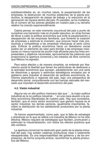 VISION EMPRESARIAL INTEGRAL 37
subdesarrollados es, en muchos casos, la pauperización de las
empresas, la destrucción de muchos eslabones de la planta pro-
ductiva, la desaparición de plazas de trabajo y la reducción en la
generación de riqueza dentro del país. En paralelo, se ha multiplica-
do el número de los actores globales en nuestro país y su tamaño
relativo ha crecido exponencialmente.
Cabría pensar, en este momento coyuntural del país a punto de
cumplirse una transición más en el poder ejecutivo, en otras formas
de llevar a cabo la política económica que evite la pauperización y
desaparición de las empresas familiares, que fomente la creación
de empresas y estimule la inversión, que procure hacer más pro-
ductivas y competitivas a las empresas mexicanas al serlo como
país. Enfocar la política económica hacia un liberalismo social
podría ser un elemento de valor para brindar a las empresas mexi-
canas un marco nacional de acción más eficiente para los fines em-
presariales y objetivos nacionales, aprovechando las palancas que
proporciona la apertura comercial y los tratados de libre comercio
que México ha signado.
Para estos efectos y de manera simplista, se entiende por libe-
ralismo social la libertad que tienen los particulares de dedicarse a
la actividad económica que escojan, paralelamente con una serie
de directrices y apoyos o estímulos estratégicos enviados por el
gobierno para impulsar el desarrollo de sectores económicos, te-
rritorios específicos o regiones del país, bajo una perspectiva de
desarrollo social, conjuntamente con las fuerzas naturales del mer-
cado que impulsen el desarrollo económico del país.
4.2. Visión industrial
Alguna vez un alto político mexicano dijo que “…la mejor política
industrial es la no política industrial…” en una clara alusión a la po-
lítica económica liberalizada de nuestro país. Hay que considerar,
también, que el único sector económico que genera riqueza es el
sector industrial, los demás sectores, igualmente importantes, fa-
cilitan la distribución de los satisfactores producidos por la planta
industrial.
Ya hemos experimentado, como país, que la falta de estrategia
y directrices en lo que se refiere a la industria de México no ha sido
efectiva. México requiere de estrategias que faciliten, promueven y
estimulen la industrialización, con todos los efectos positivos que
ello conlleva.
La apertura comercial ha destruido gran parte de la planta indus-
trial del país; hoy existen cadenas productivas rotas o totalmente
desaparecidas. Es una responsabilidad del gobierno y de los em-
presarios, de forma conjunta ambos, reconformar la planta produc-
tiva del México.
 