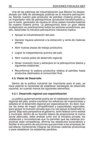EDICIONES FISCALES ISEF38
Una de las palancas de industrialización que México ha desper-
diciado por falta de estrategias públicas es la industria petroquími-
ca. Siendo nuestro país productor de petróleo (materia prima), es
un importador neto de petroquímicos (productos transformados) y,
por lo tanto, generador de riqueza en otros países transformadores
de nuestra materia prima. La petroquímica tiene un gran efecto
multiplicador en prácticamente todos los sectores económicos, por
ello, desarrollar la industria petroquímica mexicana implica:
• Apoyar la industrialización del país.
• Generar riqueza adicional a la extracción y venta de materias
primas.
• Abrir nuevas plazas de trabajo productivo.
• Lograr la independencia química del país.
• Abrir nuevos polos de desarrollo regional.
• Atraer inversión local y extranjera en la petroquímica básica y
siguientes eslabones.
• Reconformar la cadena productiva relativa al petróleo hasta
productos destinados al consumidor final.
4.3. Visión de Desarrollo
Dentro de la política industrial tan importante para el país, se
hace patente la necesidad de establecer estrategias de desarrollo
nacional, en cuando menos los siguientes elementos:
4.3.1. Desarrollo regional con especialización
La política gubernamental podría ser el catalizador del desarrollo
regional del país; podría coordinar los esfuerzos de inversionistas y
estados en el desarrollo regional por especialización. Es decir, bus-
car las áreas de mayor competitividad y capacidades regionales,
para apoyar la inversión privada que a su vez apoye el desarrollo re-
gional. Bajo esta perspectiva el gobierno, tanto federal como estatal
y municipal, dentro de su función básica de proporcionar el marco
social adecuado, debe analizar junto con la iniciativa privada, los
obstáculos y circunstancias que no permiten que las cadenas pro-
ductivas sean competitivas, eliminar los obstáculos burocráticos y
facilitar el encuentro de soluciones que permitan a las empresas de-
sarrollarse manteniendo íntegras las diversas cadenas productivas
o para restablecer los eslabones perdidos.
 